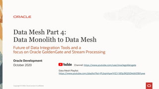 Data Mesh Part 4:
Data Monolith to Data Mesh
Future of Data Integration Tools and a
focus on Oracle GoldenGate and Stream Processing
Oracle Development
October 2020
Copyright © 2020, Oracle and/or its affiliates1
Channel: https://www.youtube.com/user/oraclegoldengate
Data Mesh Playlist:
https://www.youtube.com/playlist?list=PLbqmhpwYrlZJ-583p3KQGDAd6038i1ywe
 