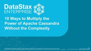10 Ways to Multiply the
Power of Apache Cassandra
Without the Complexity
© 2018 DataStax, All Rights Reserved. DataStax is a registered trademark of DataStax, Inc. and its subsidiaries in the United States and/or other countries. Apache
Cassandra, Apache, Spark, and Cassandra are trademarks of the Apache Software Foundation or its subsidiaries in Canada, the United States and/or other countries.1 Confidential
 