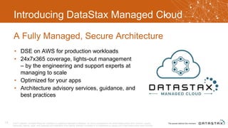 Introducing DataStax Managed Cloud
• DSE on AWS for production workloads
• 24x7x365 coverage, lights-out management
– by the engineering and support experts at
managing to scale
• Optimized for your apps
• Architecture advisory services, guidance, and
best practices
A Fully Managed, Secure Architecture
© 2017 DataStax, All Rights Reserved. DataStax is a registered trademark of DataStax, Inc. and its subsidiaries in the United States and/or other countries. Apache
Cassandra, Apache, Spark, and Cassandra are trademarks of the Apache Software Foundation or its subsidiaries in Canada, the United States and/or other countries.
11
 