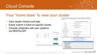 Cloud Console
• View cluster metrics and logs
• Easily submit a ticket on specific cluster
• Console integrates with your systems
via RESTful API
Your “home base” to view your cluster
© 2017 DataStax, All Rights Reserved. DataStax is a registered trademark of DataStax, Inc. and its subsidiaries in the United States and/or other countries. Apache
Cassandra, Apache, Spark, and Cassandra are trademarks of the Apache Software Foundation or its subsidiaries in Canada, the United States and/or other countries.
13
 