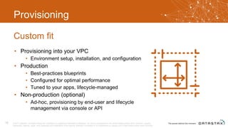 Provisioning
• Provisioning into your VPC
• Environment setup, installation, and configuration
• Production
• Best-practices blueprints
• Configured for optimal performance
• Tuned to your apps, lifecycle-managed
• Non-production (optional)
• Ad-hoc, provisioning by end-user and lifecycle
management via console or API
Custom fit
© 2017 DataStax, All Rights Reserved. DataStax is a registered trademark of DataStax, Inc. and its subsidiaries in the United States and/or other countries. Apache
Cassandra, Apache, Spark, and Cassandra are trademarks of the Apache Software Foundation or its subsidiaries in Canada, the United States and/or other countries.
15
 