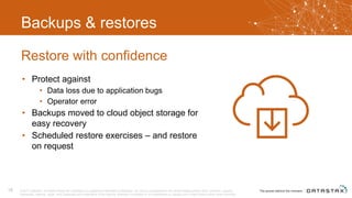 Backups & restores
• Protect against
• Data loss due to application bugs
• Operator error
• Backups moved to cloud object storage for
easy recovery
• Scheduled restore exercises – and restore
on request
Restore with confidence
© 2017 DataStax, All Rights Reserved. DataStax is a registered trademark of DataStax, Inc. and its subsidiaries in the United States and/or other countries. Apache
Cassandra, Apache, Spark, and Cassandra are trademarks of the Apache Software Foundation or its subsidiaries in Canada, the United States and/or other countries.
18
 