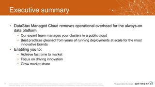 Executive summary
• DataStax Managed Cloud removes operational overhead for the always-on
data platform
• Our expert team manages your clusters in a public cloud
• Best practices gleaned from years of running deployments at scale for the most
innovative brands
• Enabling you to:
• Achieve fast time to market
• Focus on driving innovation
• Grow market share
© 2017 DataStax, All Rights Reserved. DataStax is a registered trademark of DataStax, Inc. and its subsidiaries in the United States and/or other countries. Apache
Cassandra, Apache, Spark, and Cassandra are trademarks of the Apache Software Foundation or its subsidiaries in Canada, the United States and/or other countries.
3
 