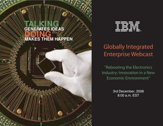 TALKING
GENERATES IDEAS
DOING HAPPEN
MAKES THEM
                  Globally Integrated
                  Enterprise Webcast

                    quot;Rebooting the Electronics
                  Industry: Innovation in a New
                     Economic Environmentquot;


                        3rd December, 2008
                           8:00 a.m. EST
 