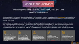 MOOGLELABS - SERVICES
Many organizations are afraid to take the leap toward AI/ML, Blockchain, DevOps, and Data Science. MoogleLabs makes the journey
streamlined and smooth for you. Founded by seasoned IT experts, the company has the resources to help your business embrace
new-age technology.
At MoogleLabs, we help you compete effectively by leveraging cutting-edge technology, and in this endeavor, we have a talented
team that is certified in the technologies it works on. We have transformed businesses with our deep understanding of technology
that can be utilized for various industries. The company is known for building a great client-business relationships by being
transparent throughout the whole journey. MoogleLabs is always ready to better itself and provide its clients with the best services.
“Decoding Innovation” in AI/ML, Blockchain, DevOps, Data
Science & Metaverse
 