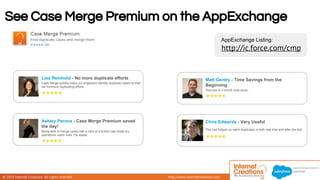 See Case Merge Premium on the AppExchange 
© 2014 Internet Creations. All rights reserved. http://www.internetcreations.com 
AppExchange Listing: 
http://ic.force.com/cmp 
Lisa Reinhold - No more duplicate efforts 
Case Merge quickly helps our engineers identify duplicate cases so that 
we minimize duplicating efforts. 
Ashley Perona - Case Merge Premium saved 
the day! 
Being able to merge cases with a click of a button has made my 
operations users' lives 10x easier. 
Matt Gentry - Time Savings from the 
Beginning 
This tool is a HUGE time saver. 
Chris Edwards - Very Useful 
This has helped us catch duplicates in both real time and after the fact. 
 