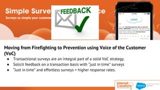 Moving from Firefighting to Prevention using Voice of the Customer 
(VoC) 
● Transactional surveys are an integral part of a solid VoC strategy. 
● Solicit feedback on a transaction basis with “just in time” surveys 
● “Just in time” and effortless surveys = higher response rates. 
© 2014 Internet Creations. All rights reserved. http://www.internetcreations.com 
 