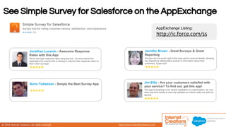 See Simple Survey for Salesforce on the AppExchange 
© 2014 Internet Creations. All rights reserved. http://www.internetcreations.com 
AppExchange Listing: 
http://ic.force.com/ss 
Jonathan Lucento - Awesome Response 
Rates with this App 
We've had high response rates using the tool...I'd recommend this 
application for anyone that is looking to improve their response rates on 
their CSAT surveys! 
Boris Tsibelman - Simply the Best Survey App 
Jennifer Brown - Great Surveys & Great 
Reporting 
Surveys can be saved right to the case and/or account details, allowing 
key Salesforce stakeholders access to information about their 
customers. Super tool! 
Jim Ellis - Are your customers satisfied with 
your service? To find out, get this app! 
This app is amazing! From simple installation to customisation, we now 
have real time results to see how satisfied our clients really are with our 
service. 
 