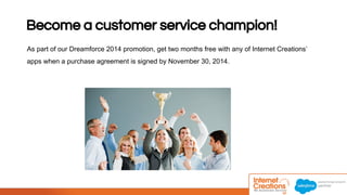 Become a customer service champion! 
As part of our Dreamforce 2014 promotion, get two months free with any of Internet Creations’ 
apps when a purchase agreement is signed by November 30, 2014. 
© 2014 Internet Creations. All rights reserved. http://www.internetcreations.com 
 