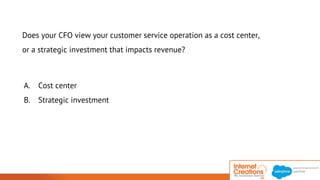 Does your CFO view your customer service operation as a cost center, 
or a strategic investment that impacts revenue? 
A. Cost center 
B. Strategic investment 
© 2014 Internet Creations. All rights reserved. http://www.internetcreations.com 
 