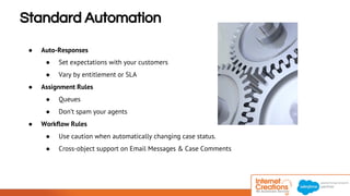 Standard Automation 
● Auto-Responses 
● Set expectations with your customers 
● Vary by entitlement or SLA 
● Assignment Rules 
● Queues 
● Don’t spam your agents 
● Workflow Rules 
● Use caution when automatically changing case status. 
● Cross-object support on Email Messages & Case Comments 
© 2014 Internet Creations. All rights reserved. http://www.internetcreations.com 
 