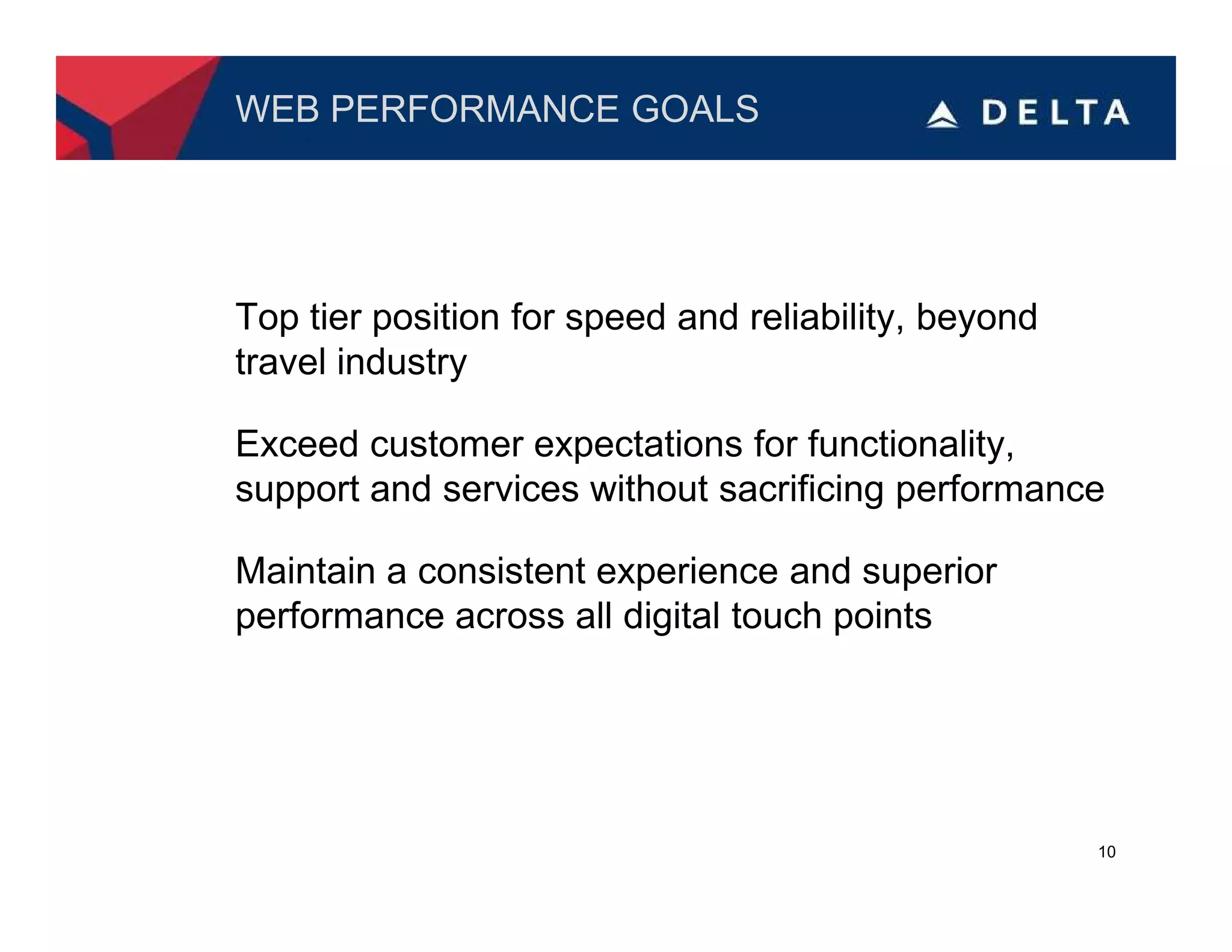 WEB PERFORMANCE GOALS




Top tier position for speed and reliability, beyond
travel industry

Exceed customer expectations for functionality,
support and services without sacrificing performance

Maintain a consistent experience and superior
performance across all digital touch points




                                                      10
 
