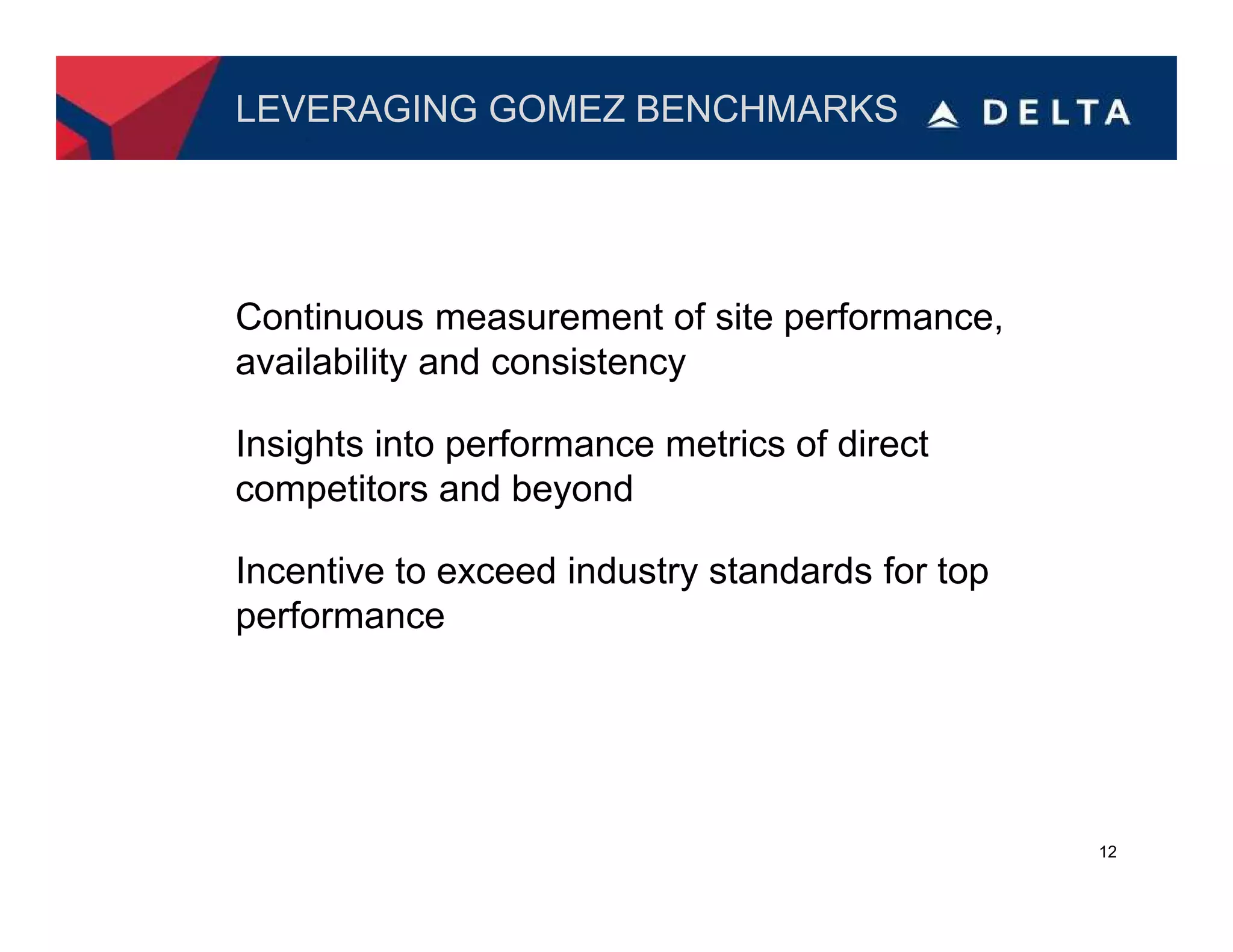 LEVERAGING GOMEZ BENCHMARKS




Continuous measurement of site performance,
availability and consistency

Insights into performance metrics of direct
competitors and beyond

Incentive to exceed industry standards for top
performance




                                                 12
 