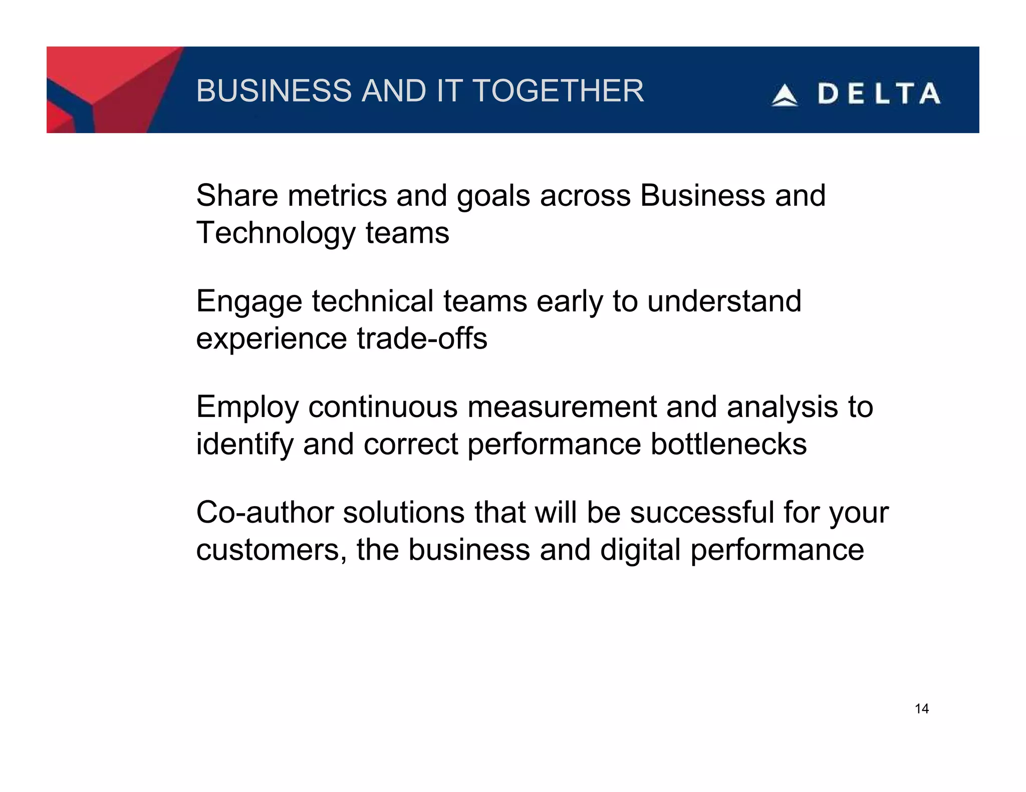 BUSINESS AND IT TOGETHER


Share metrics and goals across Business and
Technology teams

Engage technical teams early to understand
experience trade-offs

Employ continuous measurement and analysis to
identify and correct performance bottlenecks

Co-author solutions that will be successful for your
customers, the business and digital performance



                                                       14
 