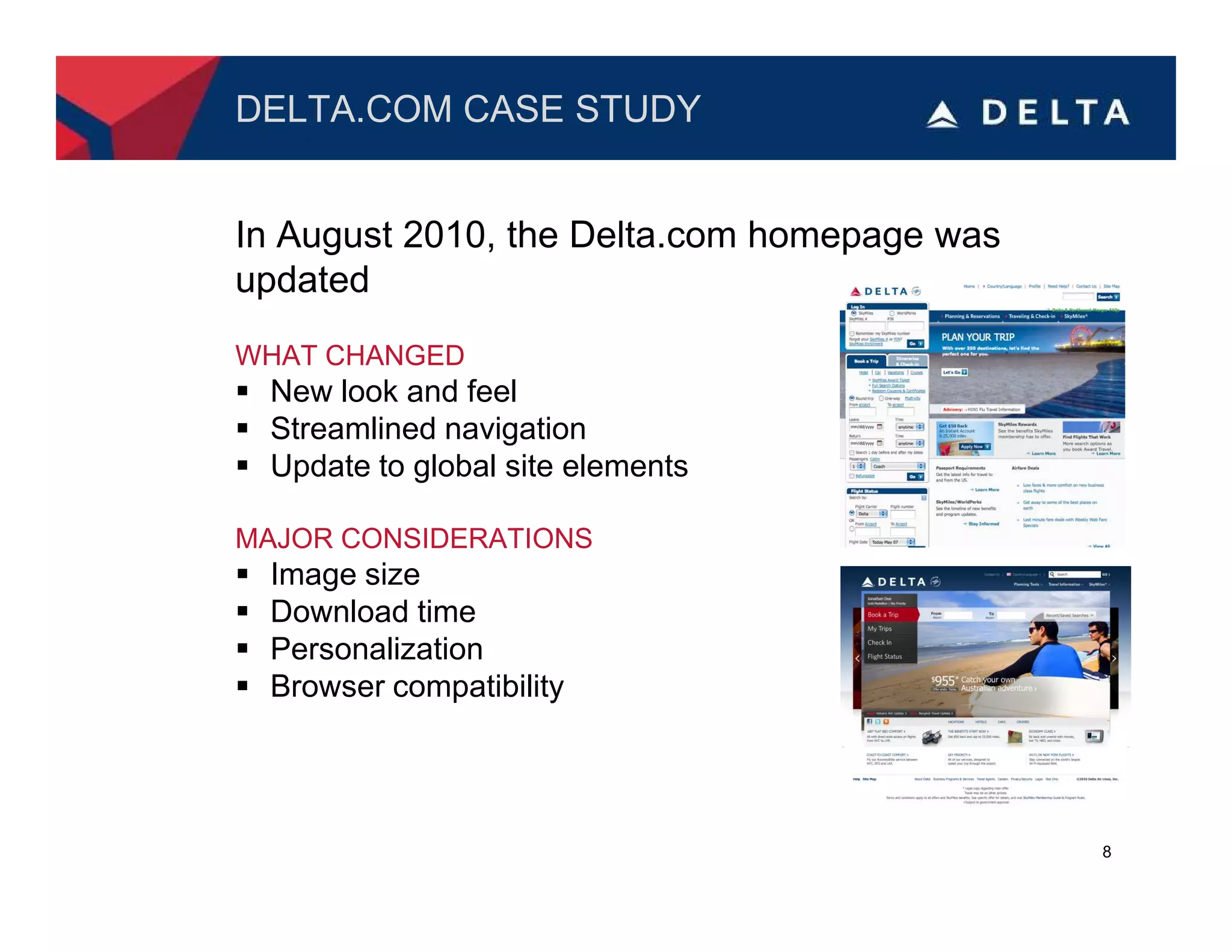 DELTA.COM CASE STUDY


In August 2010, the Delta.com homepage was
updated
WHAT CHANGED
 New look and feel
 Streamlined navigation
 Update to global site elements

MAJOR CONSIDERATIONS
 Image size
 Download time
 Personalization
 Browser compatibility




                                             8
 