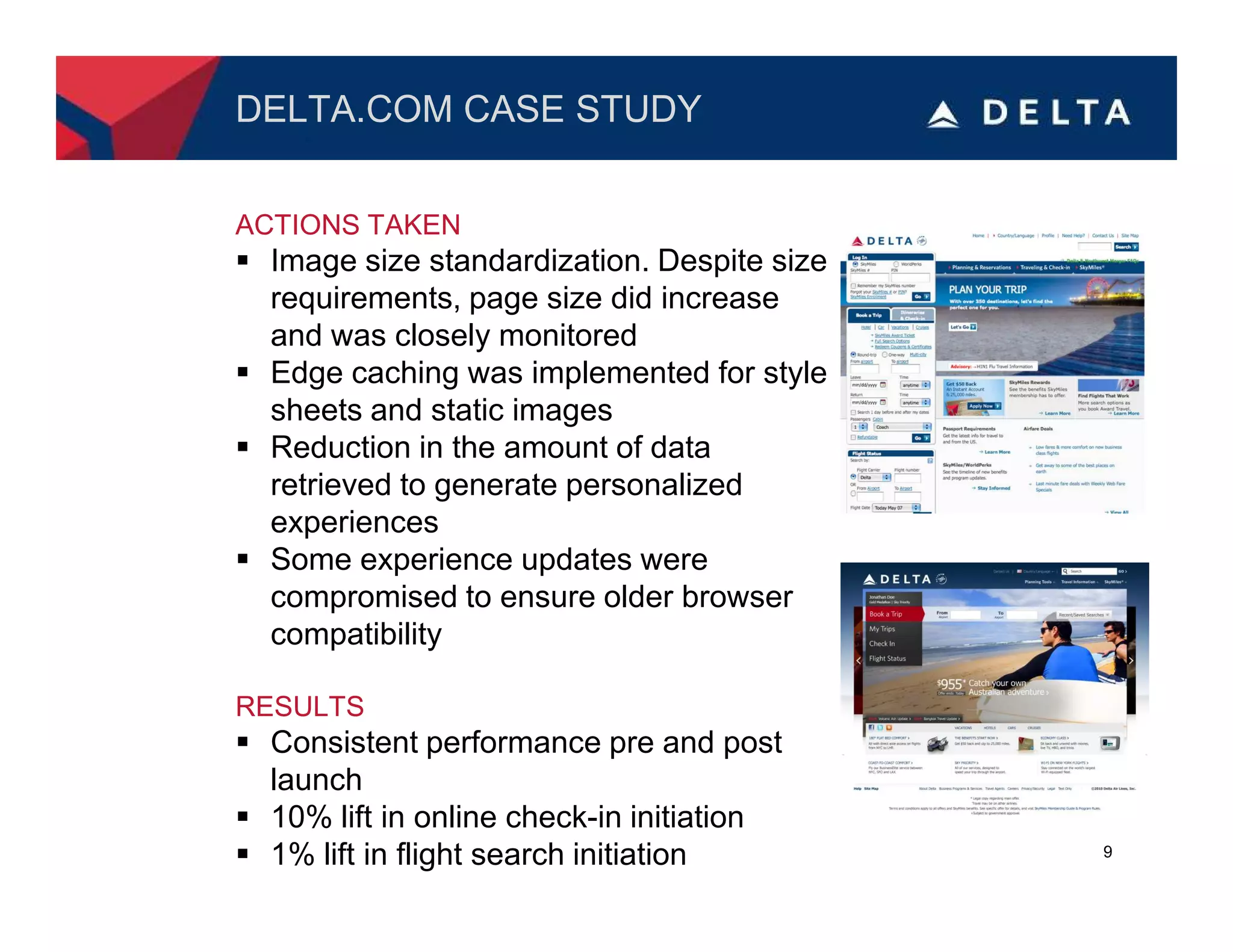 DELTA.COM CASE STUDY


ACTIONS TAKEN
  Image size standardization. Despite size
  requirements, page size did increase
  and was closely monitored
  Edge caching was implemented for style
  sheets and static images
  Reduction in the amount of data
  retrieved to generate personalized
  experiences
  Some experience updates were
  compromised to ensure older browser
  compatibility

RESULTS
  Consistent performance pre and post
  launch
  10% lift in online check-in initiation
  1% lift in flight search initiation        9
 
