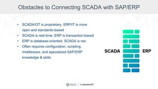 Obstacles to Connecting SCADA with SAP/ERP
• SCADA/OT is proprietary, ERP/IT is more
open and standards-based
• SCADA is real-time, ERP is transaction-based
• ERP is database-oriented, SCADA is not.
• Often requires configuration, scripting,
middleware, and specialized SAP/ERP
knowledge & skills
 