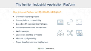 One Universal Platform for HMI, SCADA, MES & IIoT:
• Unlimited licensing model
• Cross-platform compatibility
• Based on IT-standard technologies
• Scalable server-client architecture
• Web-managed
• Launch on desktop or mobile
• Modular configurability
• Rapid development and deployment
The Ignition Industrial Application Platform
 
