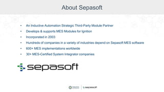 About Sepasoft
• An Inductive Automation Strategic Third-Party Module Partner
• Develops & supports MES Modules for Ignition
• Incorporated in 2003
• Hundreds of companies in a variety of industries depend on Sepasoft MES software
• 600+ MES implementations worldwide
• 30+ MES-Certified System Integrator companies
 