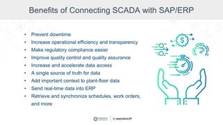 Benefits of Connecting SCADA with SAP/ERP
• Prevent downtime
• Increase operational efficiency and transparency
• Make regulatory compliance easier
• Improve quality control and quality assurance
• Increase and accelerate data access
• A single source of truth for data
• Add important context to plant-floor data
• Send real-time data into ERP
• Retrieve and synchronize schedules, work orders,
and more
 