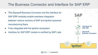 The Business Connector and Interface for SAP ERP
● The Sepasoft Business Connector and the Interface for
SAP ERP modules enable seamless integration
between various versions of SAP and Ignition-powered
manufacturing floors
● Fully integrated with the Ignition ecosystem
● Interface for SAP ERP module is certified by SAP Labs
 