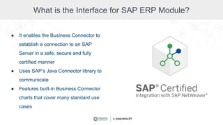 What is the Interface for SAP ERP Module?
● It enables the Business Connector to
establish a connection to an SAP
Server in a safe, secure and fully
certified manner
● Uses SAP’s Java Connector library to
communicate
● Features built-in Business Connector
charts that cover many standard use
cases
 