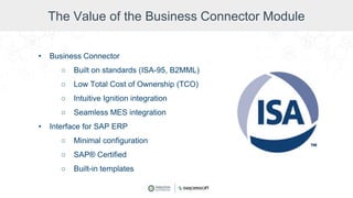 The Value of the Business Connector Module
• Business Connector
○ Built on standards (ISA-95, B2MML)
○ Low Total Cost of Ownership (TCO)
○ Intuitive Ignition integration
○ Seamless MES integration
• Interface for SAP ERP
○ Minimal configuration
○ SAP® Certified
○ Built-in templates
 