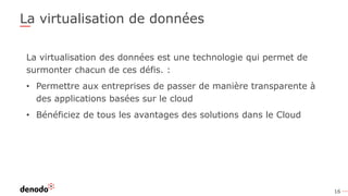 16
La virtualisation de données
La virtualisation des données est une technologie qui permet de
surmonter chacun de ces défis. :
• Permettre aux entreprises de passer de manière transparente à
des applications basées sur le cloud
• Bénéficiez de tous les avantages des solutions dans le Cloud
 