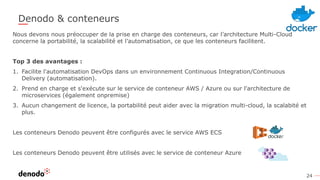 24
Denodo & conteneurs
Nous devons nous préoccuper de la prise en charge des conteneurs, car l’architecture Multi-Cloud
concerne la portabilité, la scalabilité et l’automatisation, ce que les conteneurs facilitent.
Top 3 des avantages :
1. Facilite l'automatisation DevOps dans un environnement Continuous Integration/Continuous
Delivery (automatisation).
2. Prend en charge et s'exécute sur le service de conteneur AWS / Azure ou sur l'architecture de
microservices (également onpremise)
3. Aucun changement de licence, la portabilité peut aider avec la migration multi-cloud, la scalabité et
plus.
Les conteneurs Denodo peuvent être configurés avec le service AWS ECS
Les conteneurs Denodo peuvent être utilisés avec le service de conteneur Azure
 