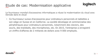 31
Etude de cas: Modernisation applicative
• Ce fournisseur suisse d’accessoires pour ordinateurs personnels et tablettes a
son siège en Suisse et en Californie. La société développe et commercialise des
périphériques pour ordinateurs personnels, notamment des claviers, des
souris, des trackballs, des microphones, etc. En 2015, l'entreprise a enregistré
un chiffre d'affaires de 2 milliards de dollars avec 9 000 employés.
Le fournisseur mondial d’accessoires informatiques a réussi la modernisation du cloud avec
Denodo dans le cloud
 