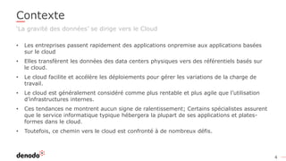 4
Contexte
‘La gravité des données’ se dirige vers le Cloud
• Les entreprises passent rapidement des applications onpremise aux applications basées
sur le cloud
• Elles transfèrent les données des data centers physiques vers des référentiels basés sur
le cloud.
• Le cloud facilite et accélère les déploiements pour gérer les variations de la charge de
travail.
• Le cloud est généralement considéré comme plus rentable et plus agile que l’utilisation
d’infrastructures internes.
• Ces tendances ne montrent aucun signe de ralentissement; Certains spécialistes assurent
que le service informatique typique hébergera la plupart de ses applications et plates-
formes dans le cloud.
• Toutefois, ce chemin vers le cloud est confronté à de nombreux défis.
 