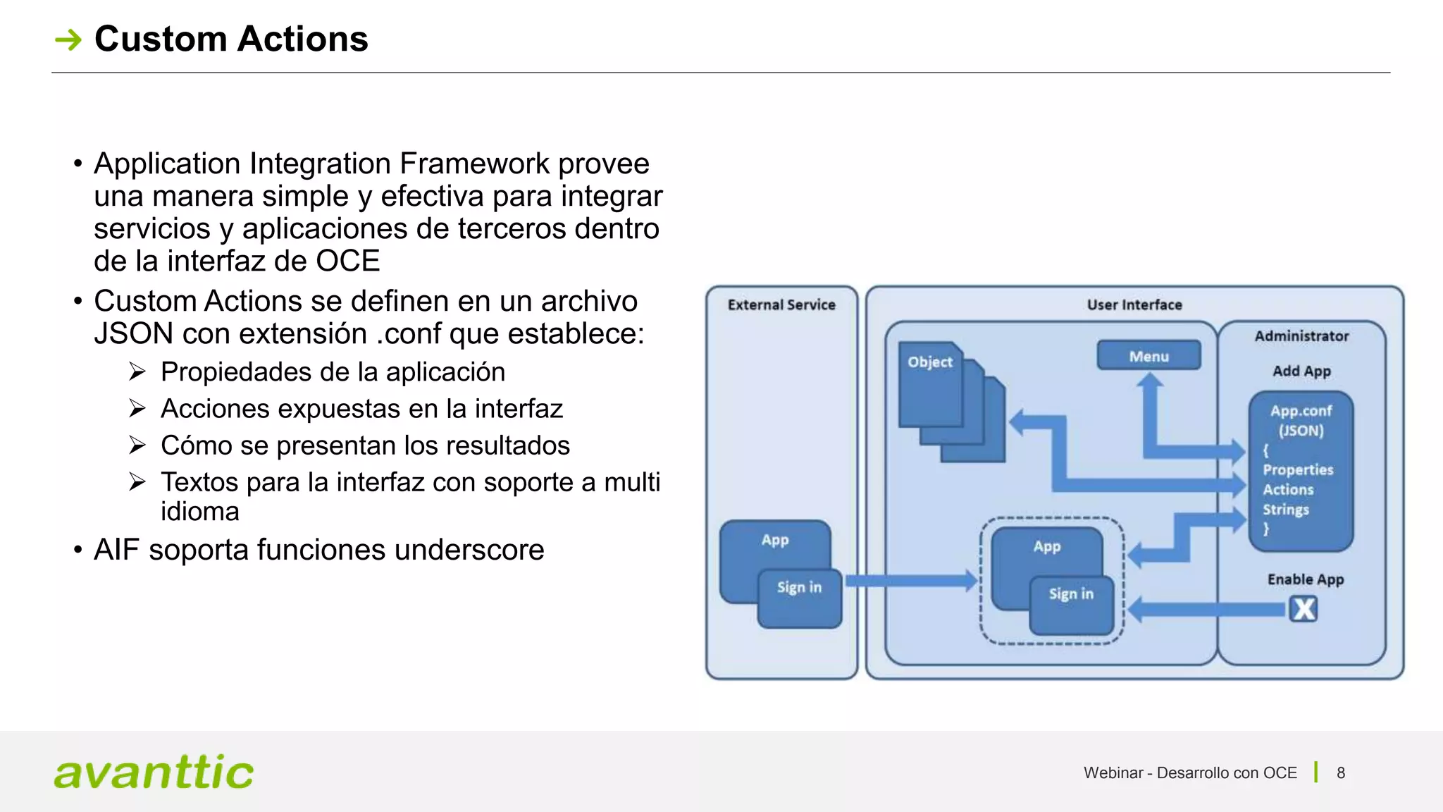 Webinar - Desarrollo con OCE 8
Custom Actions
• Application Integration Framework provee
una manera simple y efectiva para integrar
servicios y aplicaciones de terceros dentro
de la interfaz de OCE
• Custom Actions se definen en un archivo
JSON con extensión .conf que establece:
 Propiedades de la aplicación
 Acciones expuestas en la interfaz
 Cómo se presentan los resultados
 Textos para la interfaz con soporte a multi
idioma
• AIF soporta funciones underscore
 