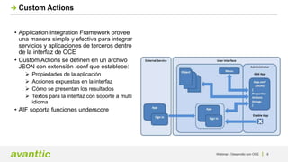 Webinar - Desarrollo con OCE 8
Custom Actions
• Application Integration Framework provee
una manera simple y efectiva para integrar
servicios y aplicaciones de terceros dentro
de la interfaz de OCE
• Custom Actions se definen en un archivo
JSON con extensión .conf que establece:
 Propiedades de la aplicación
 Acciones expuestas en la interfaz
 Cómo se presentan los resultados
 Textos para la interfaz con soporte a multi
idioma
• AIF soporta funciones underscore
 