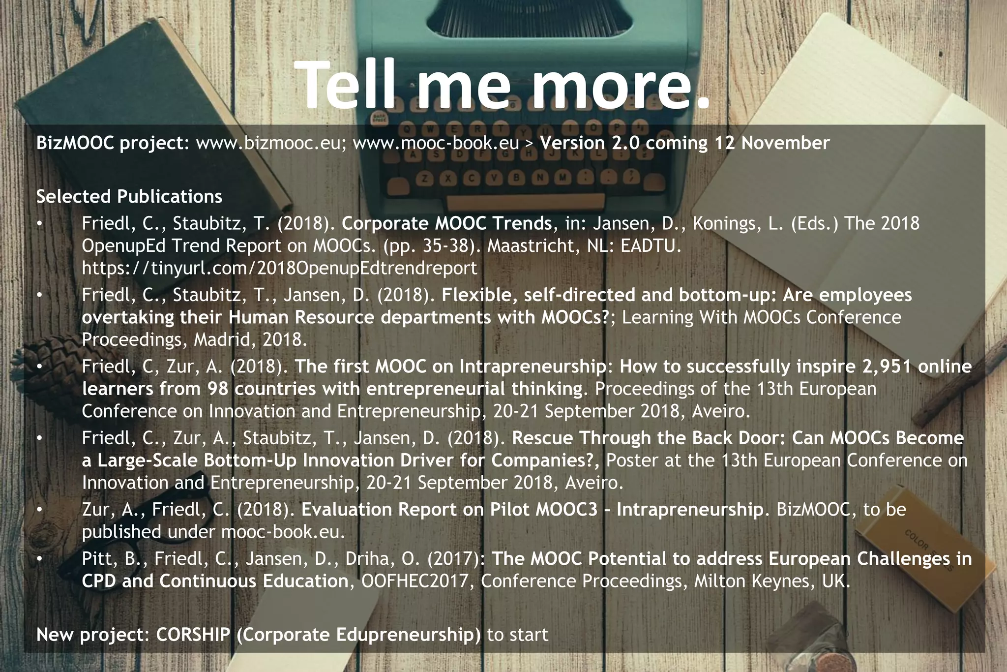 Tell me more.
BizMOOC project: www.bizmooc.eu; www.mooc-book.eu > Version 2.0 coming 12 November
Selected Publications
• Friedl, C., Staubitz, T. (2018). Corporate MOOC Trends, in: Jansen, D., Konings, L. (Eds.) The 2018
OpenupEd Trend Report on MOOCs. (pp. 35-38). Maastricht, NL: EADTU.
https://tinyurl.com/2018OpenupEdtrendreport
• Friedl, C., Staubitz, T., Jansen, D. (2018). Flexible, self-directed and bottom-up: Are employees
overtaking their Human Resource departments with MOOCs?; Learning With MOOCs Conference
Proceedings, Madrid, 2018.
• Friedl, C, Zur, A. (2018). The first MOOC on Intrapreneurship: How to successfully inspire 2,951 online
learners from 98 countries with entrepreneurial thinking. Proceedings of the 13th European
Conference on Innovation and Entrepreneurship, 20-21 September 2018, Aveiro.
• Friedl, C., Zur, A., Staubitz, T., Jansen, D. (2018). Rescue Through the Back Door: Can MOOCs Become
a Large-Scale Bottom-Up Innovation Driver for Companies?, Poster at the 13th European Conference on
Innovation and Entrepreneurship, 20-21 September 2018, Aveiro.
• Zur, A., Friedl, C. (2018). Evaluation Report on Pilot MOOC3 – Intrapreneurship. BizMOOC, to be
published under mooc-book.eu.
• Pitt, B., Friedl, C., Jansen, D., Driha, O. (2017): The MOOC Potential to address European Challenges in
CPD and Continuous Education, OOFHEC2017, Conference Proceedings, Milton Keynes, UK.
New project: CORSHIP (Corporate Edupreneurship) to start
 