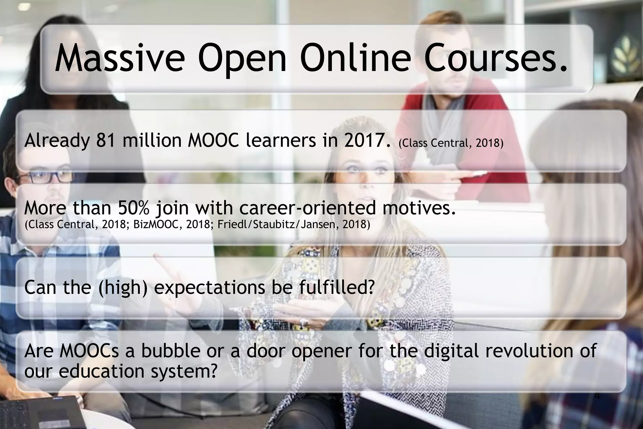Massive Open Online Courses.
4
Already 81 million MOOC learners in 2017. (Class Central, 2018)
More than 50% join with career-oriented motives.
(Class Central, 2018; BizMOOC, 2018; Friedl/Staubitz/Jansen, 2018)
Can the (high) expectations be fulfilled?
Are MOOCs a bubble or a door opener for the digital revolution of
our education system?
 