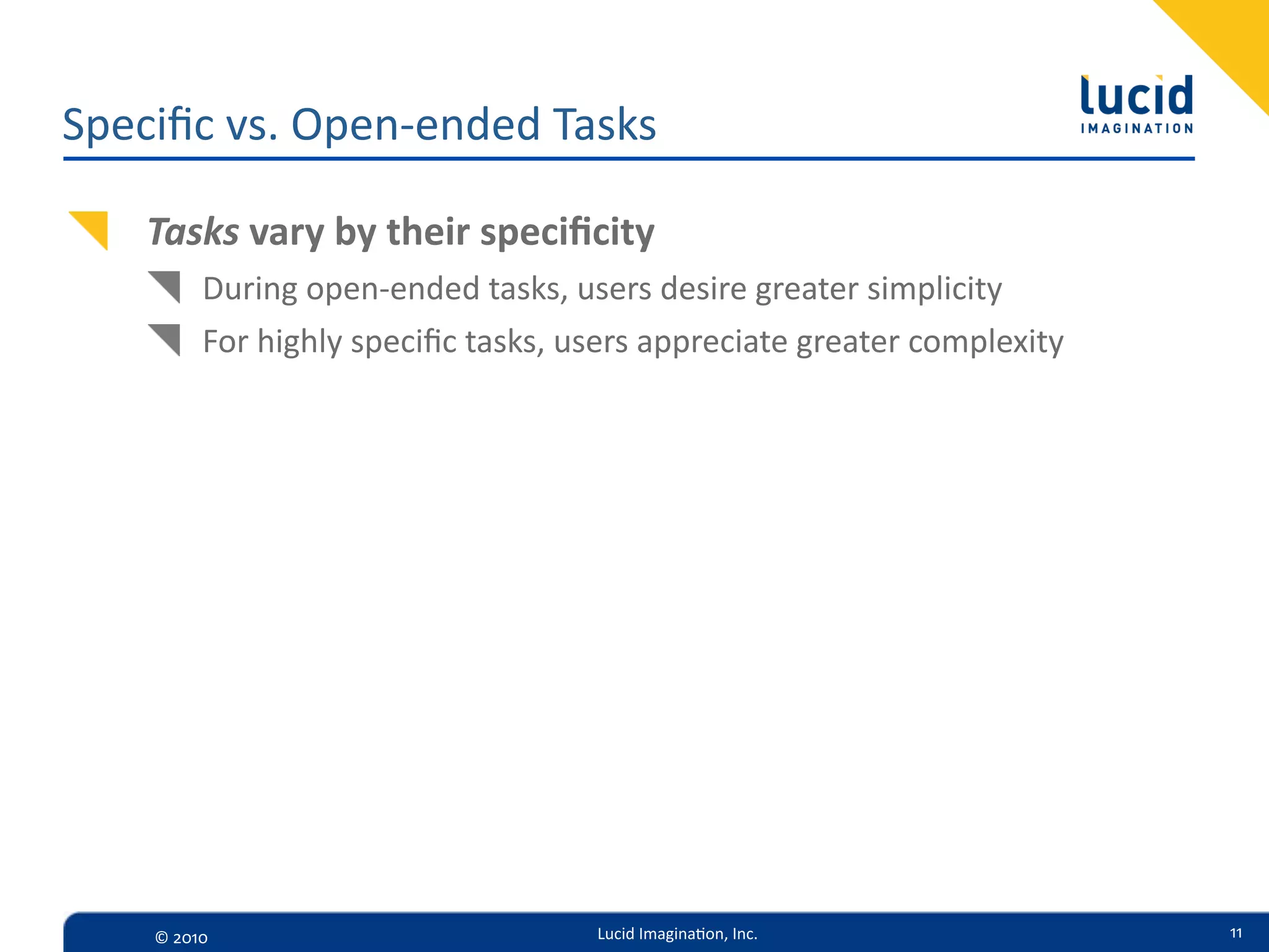 Speciﬁc  vs.  Open-­‐ended  Tasks

    Tasks  vary  by  their  speciﬁcity
           During  open-­‐ended  tasks,  users  desire  greater  simplicity
           For  highly  speciﬁc  tasks,  users  appreciate  greater  complexity




     ©  2010                              Lucid  Imagina,on,  Inc.                11
 