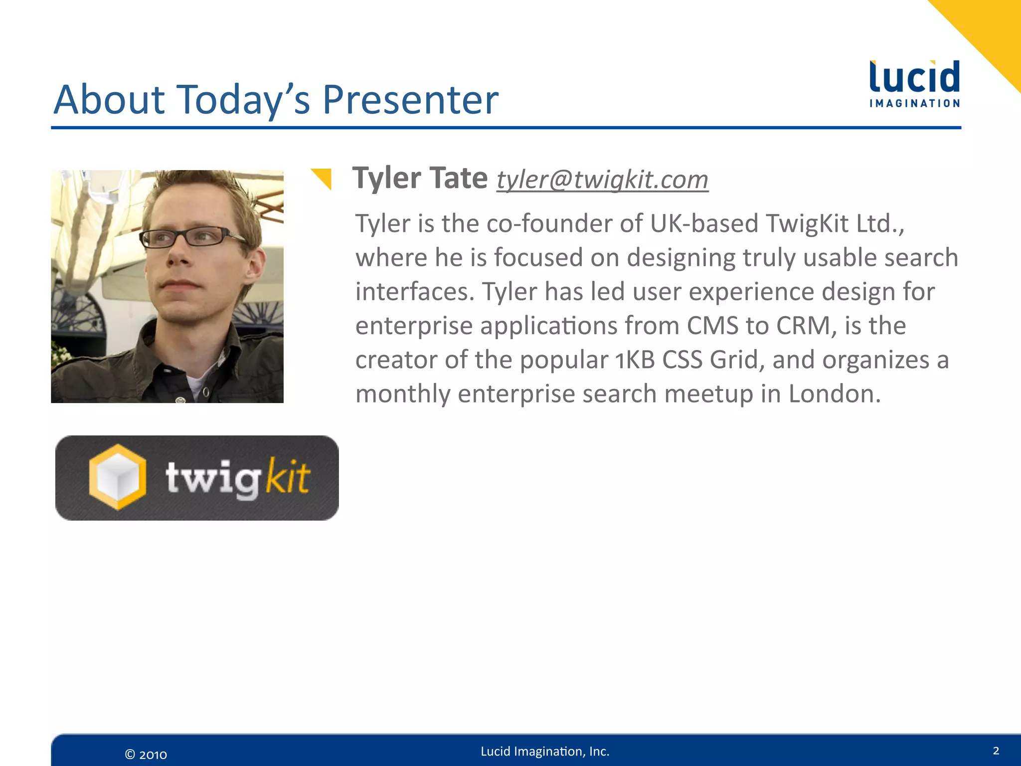 About  Today’s  Presenter
                Tyler  Tate  tyler@twigkit.com
                Tyler  is  the  co-­‐founder  of  UK-­‐based  TwigKit  Ltd.,  
                where  he  is  focused  on  designing  truly  usable  search  
                interfaces.  Tyler  has  led  user  experience  design  for  
                enterprise  applica=ons  from  CMS  to  CRM,  is  the  
                creator  of  the  popular  1KB  CSS  Grid,  and  organizes  a  
                monthly  enterprise  search  meetup  in  London.




   ©  2010                  Lucid  Imagina,on,  Inc.                              2
 