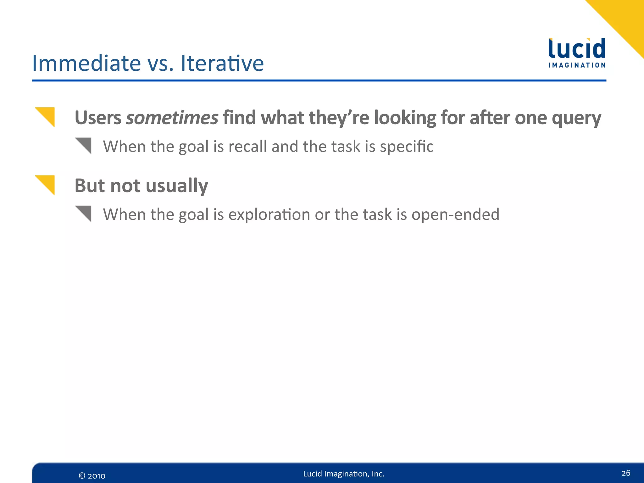 Immediate  vs.  Itera,ve

    Users  sometimes  find  what  they’re  looking  for  after  one  query
          When  the  goal  is  recall  and  the  task  is  speciﬁc

    But  not  usually
          When  the  goal  is  explora=on  or  the  task  is  open-­‐ended




    ©  2010                                Lucid  Imagina,on,  Inc.          26
 