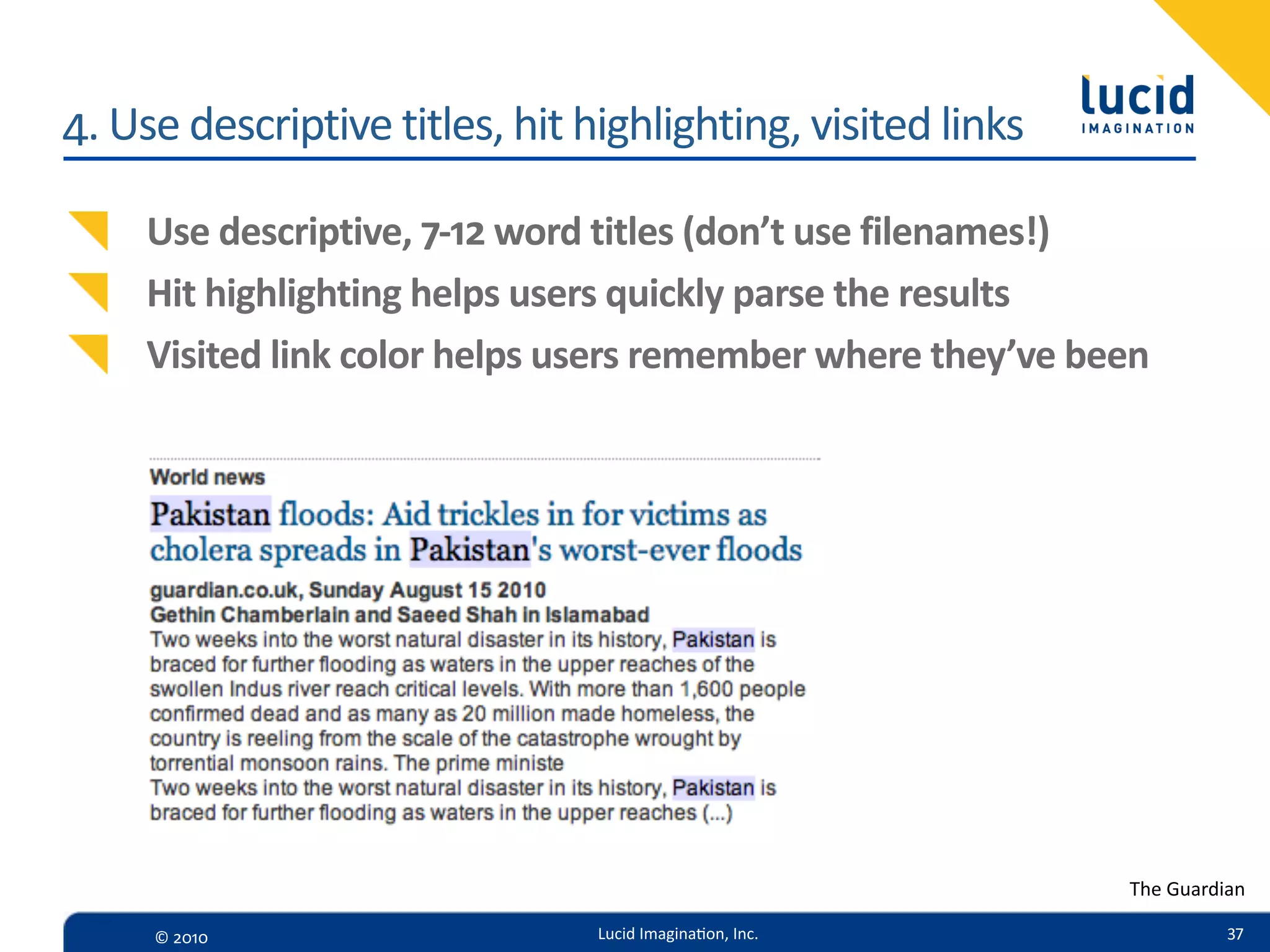 4.  Use  descriptive  titles,  hit  highlighting,  visited  links

     Use  descriptive,  7-­‐12  word  titles  (don’t  use  filenames!)
     Hit  highlighting  helps  users  quickly  parse  the  results
     Visited  link  color  helps  users  remember  where  they’ve  been




                                                                     The  Guardian

      ©  2010                       Lucid  Imagina,on,  Inc.                   37
 