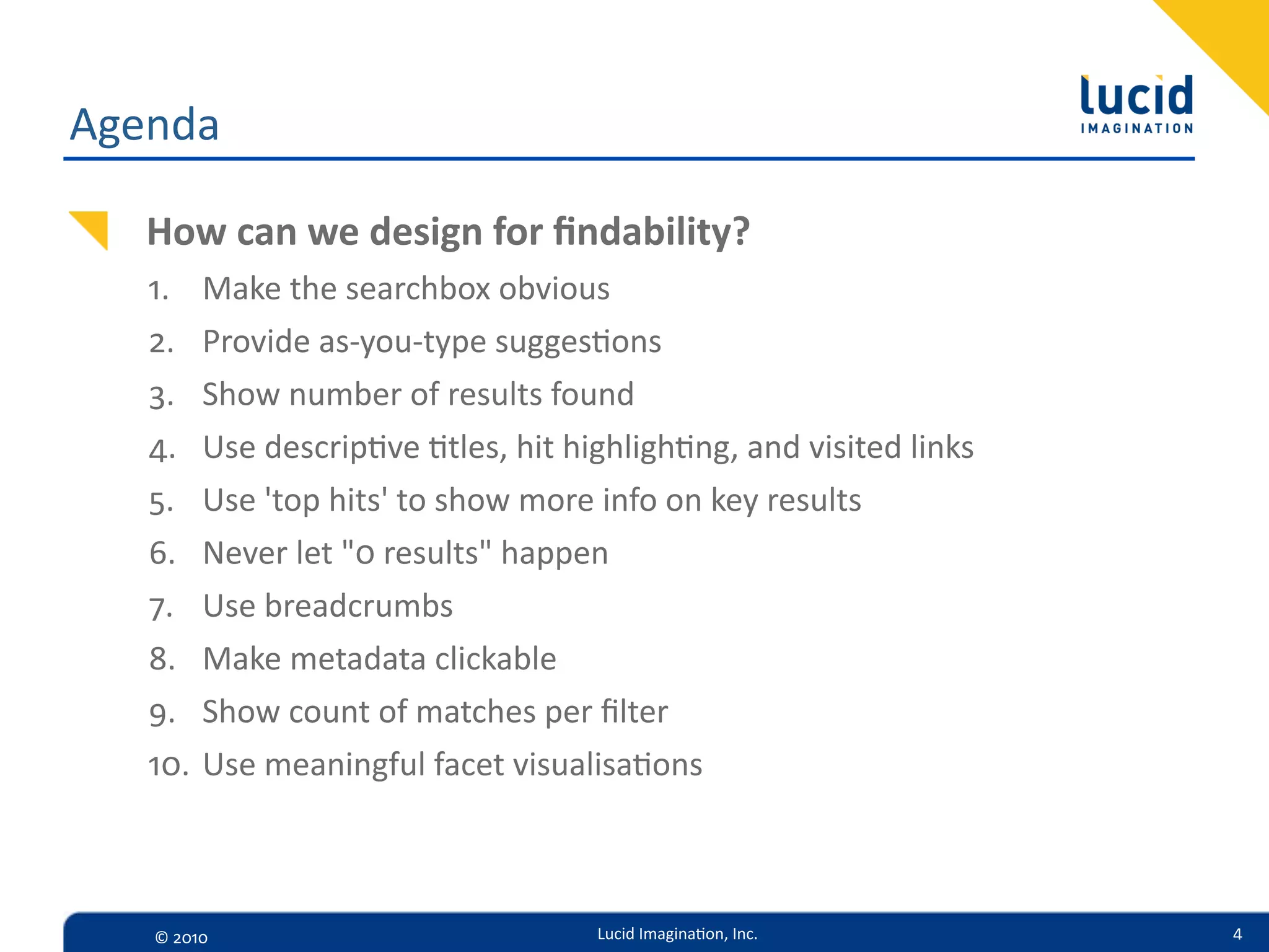 Agenda

   How  can  we  design  for  ﬁndability?
   1.    Make  the  searchbox  obvious
   2.    Provide  as-­‐you-­‐type  sugges=ons
   3.    Show  number  of  results  found
   4.    Use  descrip=ve  =tles,  hit  highligh=ng,  and  visited  links
   5.    Use  'top  hits'  to  show  more  info  on  key  results
   6.    Never  let  "0  results"  happen
   7.    Use  breadcrumbs  
   8.    Make  metadata  clickable
   9.    Show  count  of  matches  per  ﬁlter
   10.   Use  meaningful  facet  visualisa=ons



   ©  2010                               Lucid  Imagina,on,  Inc.          4
 