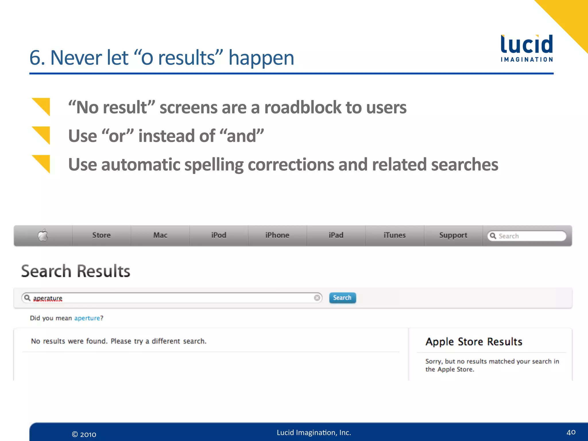 6.  Never  let  “0  results”  happen

     “No  result”  screens  are  a  roadblock  to  users
     Use  “or”  instead  of  “and”
     Use  automatic  spelling  corrections  and  related  searches




     ©  2010                      Lucid  Imagina,on,  Inc.           40
 
