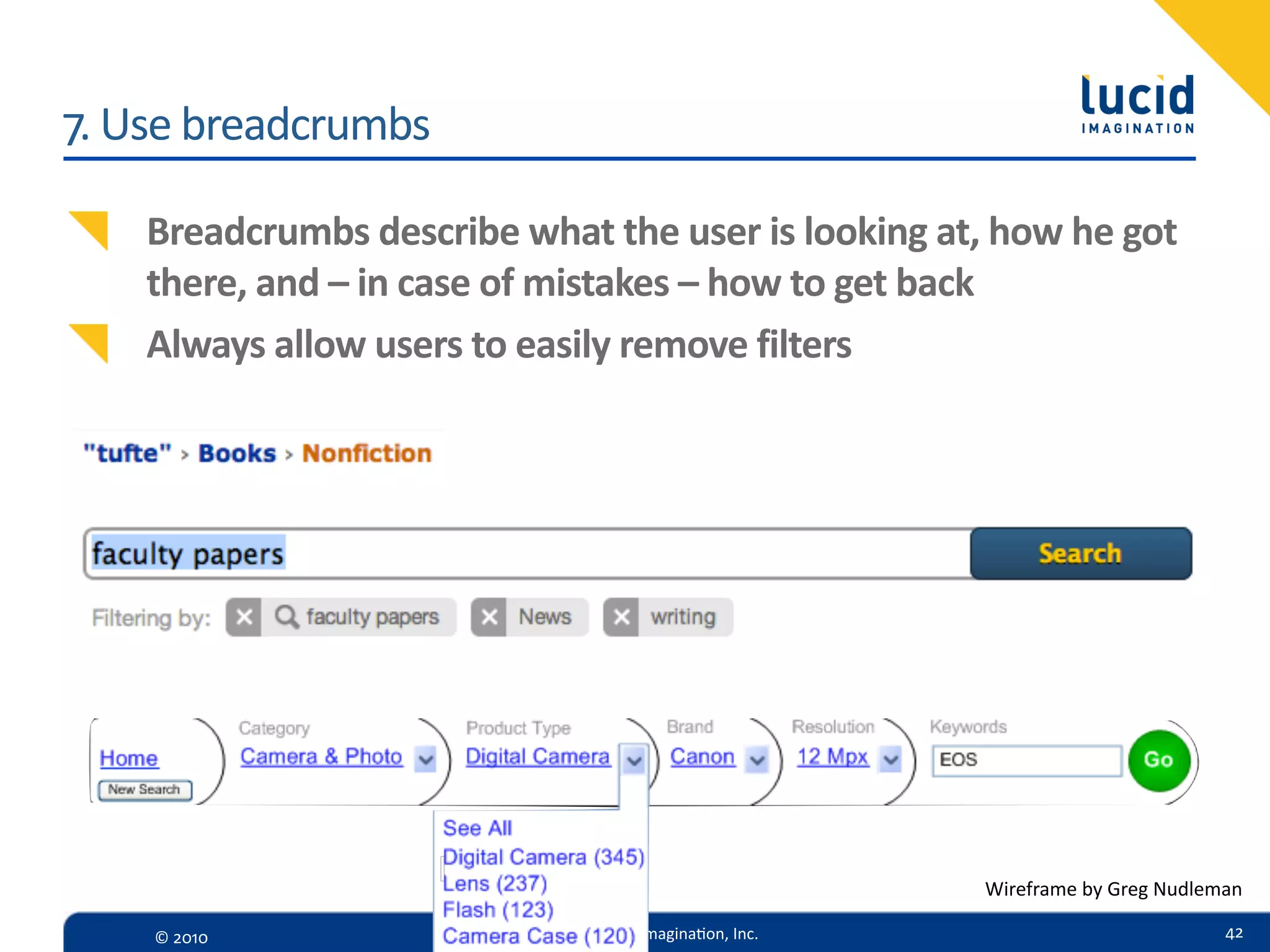 7.  Use  breadcrumbs

    Breadcrumbs  describe  what  the  user  is  looking  at,  how  he  got  
    there,  and  –  in  case  of  mistakes  –  how  to  get  back
    Always  allow  users  to  easily  remove  filters




                                                              Wireframe  by  Greg  Nudleman

     ©  2010                       Lucid  Imagina,on,  Inc.                              42
 