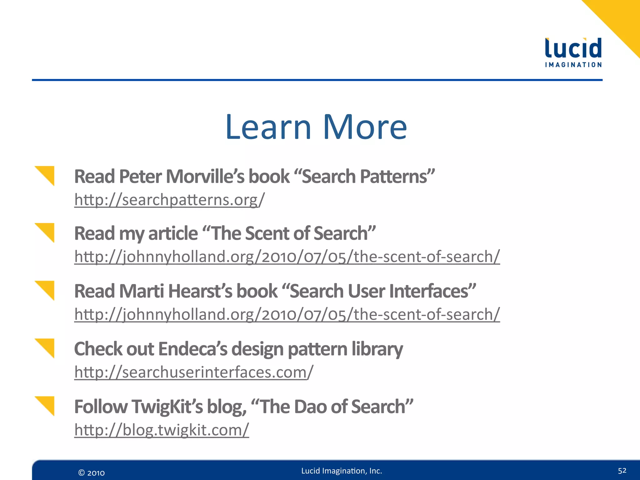 Learn  More
Read  Peter  Morville’s  book  “Search  Patterns”
hp://searchpaerns.org/
Read  my  article  “The  Scent  of  Search”
hp://johnnyholland.org/2010/07/05/the-­‐scent-­‐of-­‐search/

Read  Marti  Hearst’s  book  “Search  User  Interfaces”
hp://johnnyholland.org/2010/07/05/the-­‐scent-­‐of-­‐search/

Check  out  Endeca’s  design  pattern  library
hp://searchuserinterfaces.com/

Follow  TwigKit’s  blog,  “The  Dao  of  Search”
hp://blog.twigkit.com/

©  2010                         Lucid  Imagina,on,  Inc.        52
 