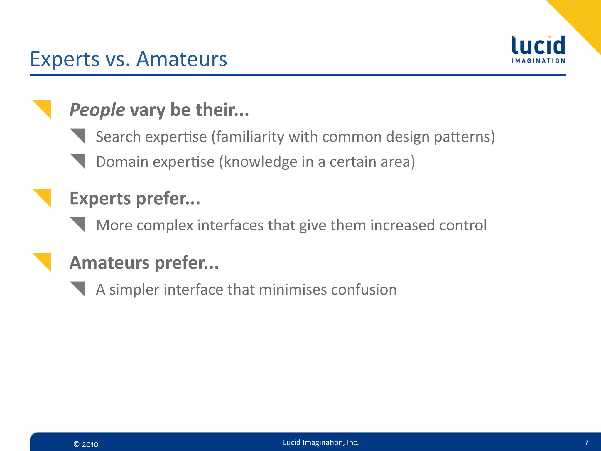 Experts  vs.  Amateurs

    People  vary  be  their...
          Search  exper=se  (familiarity  with  common  design  paerns)
          Domain  exper=se  (knowledge  in  a  certain  area)

    Experts  prefer...
          More  complex  interfaces  that  give  them  increased  control

    Amateurs  prefer...
          A  simpler  interface  that  minimises  confusion




    ©  2010                             Lucid  Imagina,on,  Inc.            7
 