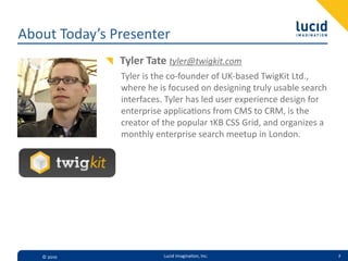 About  Today’s  Presenter
                Tyler  Tate  tyler@twigkit.com
                Tyler  is  the  co-­‐founder  of  UK-­‐based  TwigKit  Ltd.,  
                where  he  is  focused  on  designing  truly  usable  search  
                interfaces.  Tyler  has  led  user  experience  design  for  
                enterprise  applica=ons  from  CMS  to  CRM,  is  the  
                creator  of  the  popular  1KB  CSS  Grid,  and  organizes  a  
                monthly  enterprise  search  meetup  in  London.




   ©  2010                  Lucid  Imagina,on,  Inc.                              2
 