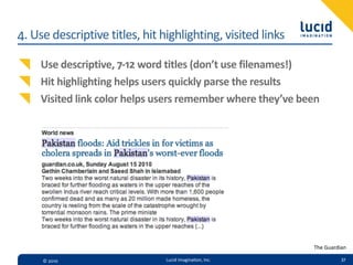 4.  Use  descriptive  titles,  hit  highlighting,  visited  links

     Use  descriptive,  7-­‐12  word  titles  (don’t  use  filenames!)
     Hit  highlighting  helps  users  quickly  parse  the  results
     Visited  link  color  helps  users  remember  where  they’ve  been




                                                                     The  Guardian

      ©  2010                       Lucid  Imagina,on,  Inc.                   37
 