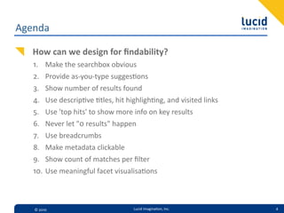 Agenda

   How  can  we  design  for  ﬁndability?
   1.    Make  the  searchbox  obvious
   2.    Provide  as-­‐you-­‐type  sugges=ons
   3.    Show  number  of  results  found
   4.    Use  descrip=ve  =tles,  hit  highligh=ng,  and  visited  links
   5.    Use  'top  hits'  to  show  more  info  on  key  results
   6.    Never  let  "0  results"  happen
   7.    Use  breadcrumbs  
   8.    Make  metadata  clickable
   9.    Show  count  of  matches  per  ﬁlter
   10.   Use  meaningful  facet  visualisa=ons



   ©  2010                               Lucid  Imagina,on,  Inc.          4
 