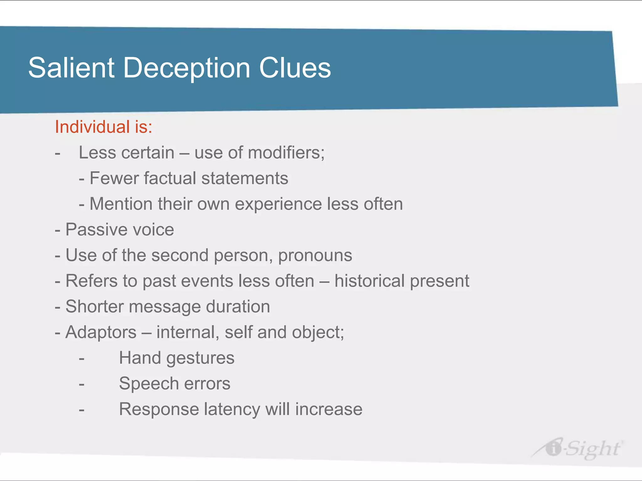 Click to edit Master title style
Salient Deception Clues
    Individual is:
•    Click to edit Master text styles
    - - Less certain – use of modifiers;
          fdsfds
        - Fewer factual statements
        - Mention their own experience less often
    - Passive voice
    - Use of the second person, pronouns
    - Refers to past events less often – historical present
    - Shorter message duration
    - Adaptors – internal, self and object;
        -     Hand gestures
        -     Speech errors
        -     Response latency will increase
 