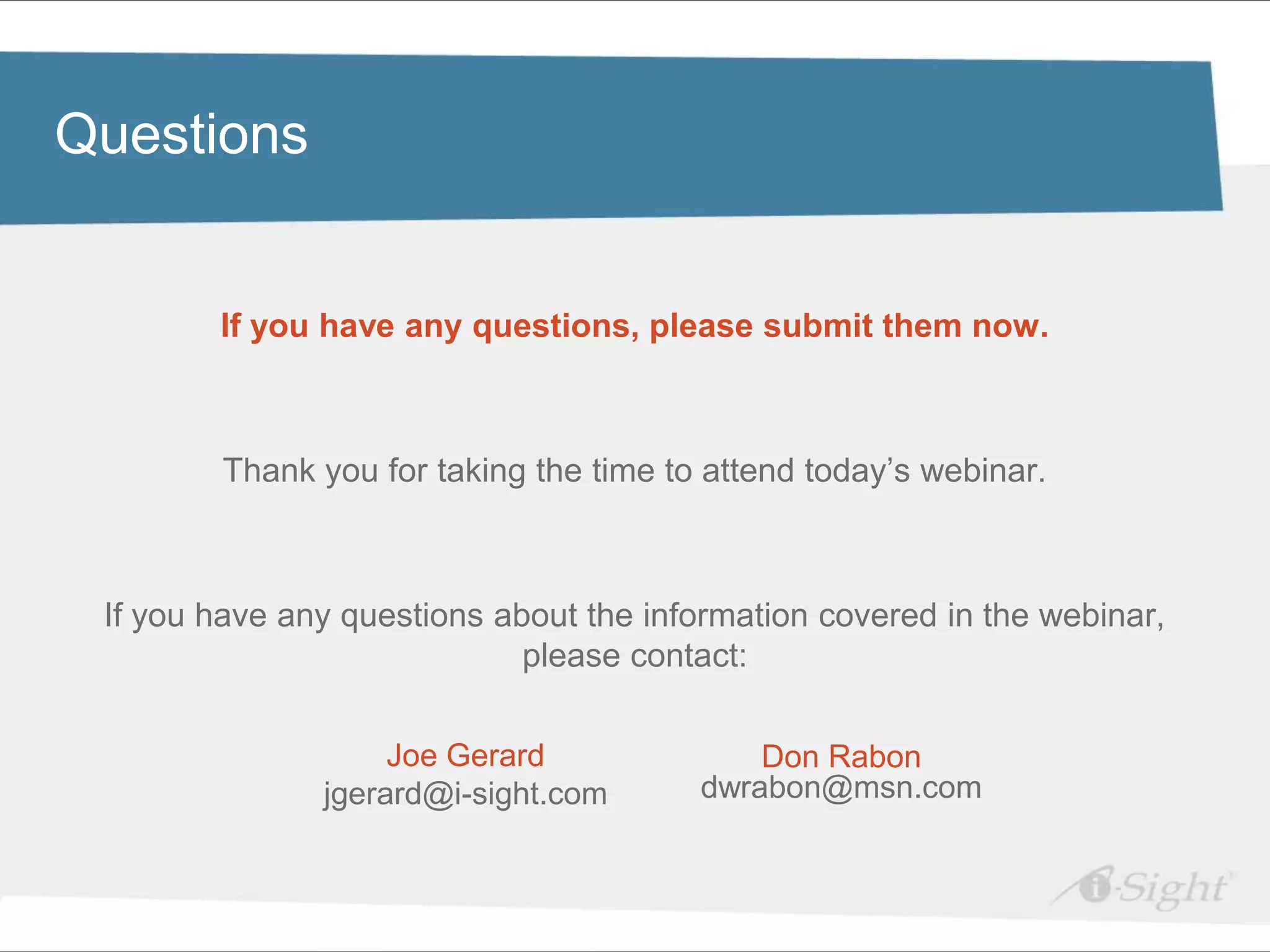 Click to edit Master title style
Questions

•    Click to edit Master text styles
      - fdsfds
             If you have any questions, please submit them now.



           Thank you for taking the time to attend today’s webinar.



    If you have any questions about the information covered in the webinar,
                                please contact:

                       Joe Gerard              Don Rabon
                  jgerard@i-sight.com      dwrabon@msn.com
 