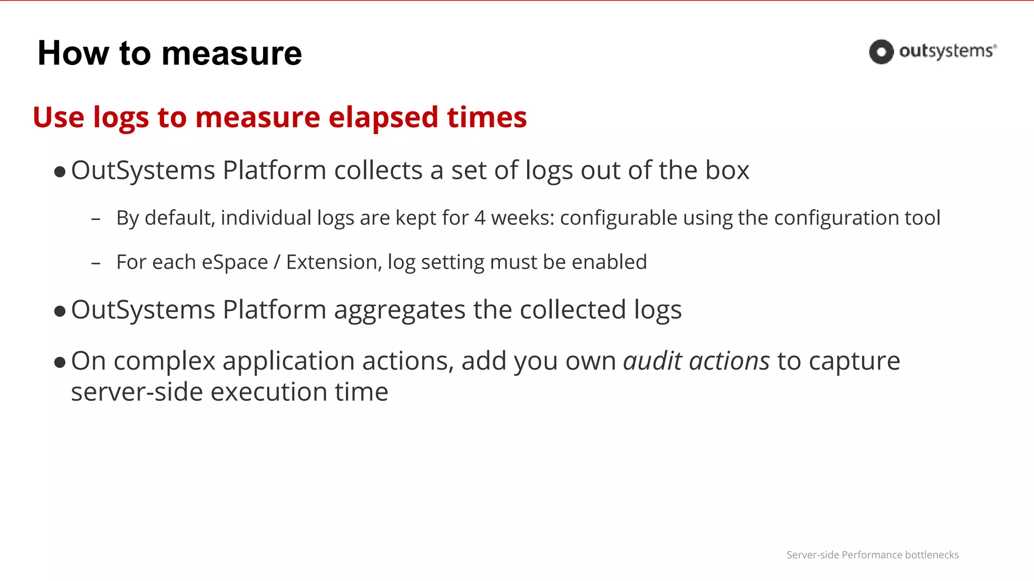 Server-side Performance bottlenecks
How to measure
Use logs to measure elapsed times
●OutSystems Platform collects a set of logs out of the box
– By default, individual logs are kept for 4 weeks: configurable using the configuration tool
– For each eSpace / Extension, log setting must be enabled
●OutSystems Platform aggregates the collected logs
●On complex application actions, add you own audit actions to capture
server-side execution time
 